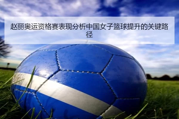 赵丽奥运资格赛表现分析中国女子篮球提升的关键路径